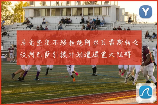 马竞坚定不移拒绝阿尔瓦雷斯转会谈判巴萨引援计划遭遇重大阻碍