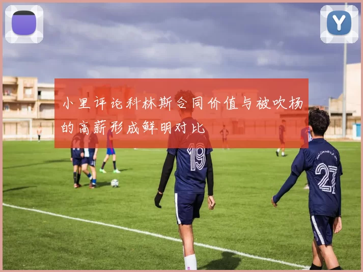 小里评论科林斯合同价值与被吹杨的高薪形成鲜明对比