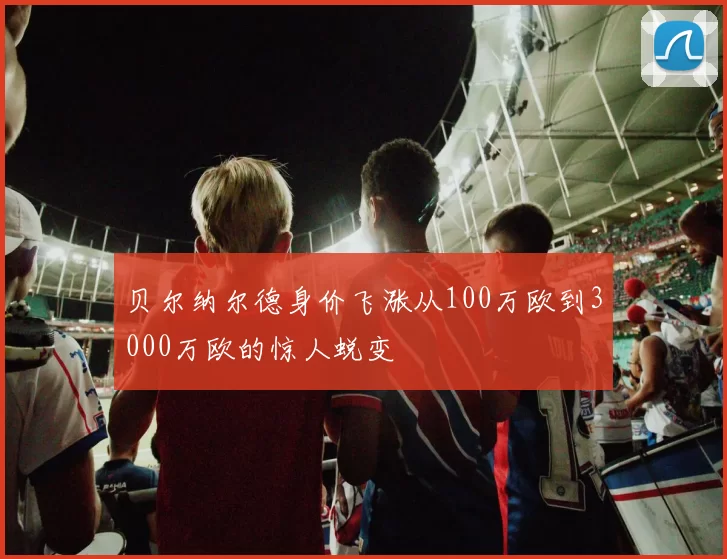 贝尔纳尔德身价飞涨从100万欧到3000万欧的惊人蜕变
