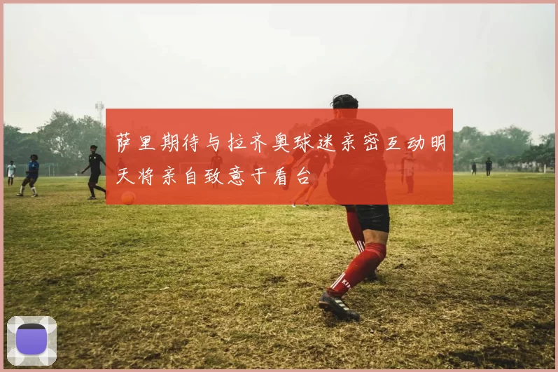 萨里期待与拉齐奥球迷亲密互动明天将亲自致意于看台