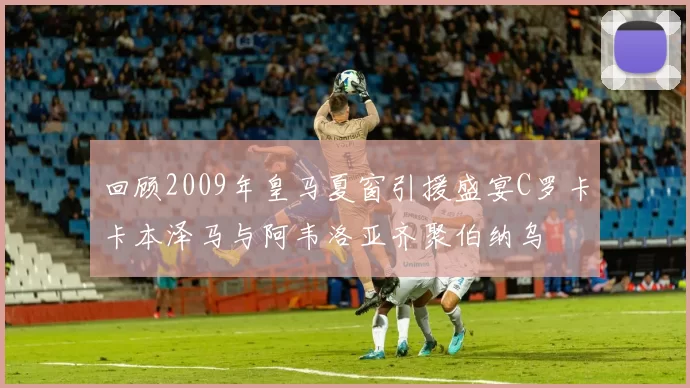 回顾2009年皇马夏窗引援盛宴C罗卡卡本泽马与阿韦洛亚齐聚伯纳乌