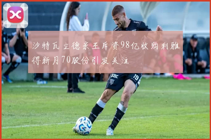 沙特瓦立德亲王斥资98亿收购利雅得新月70股份引发关注
