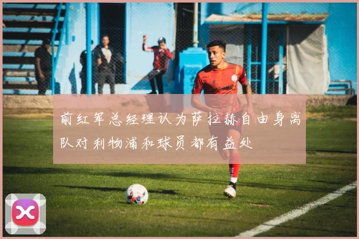 前红军总经理认为萨拉赫自由身离队对利物浦和球员都有益处