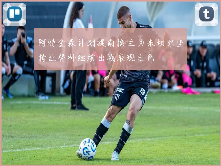 阿特金森计划提前换主力米切尔坚持让替补继续出战表现出色