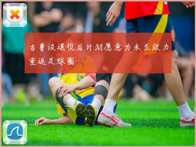 吉鲁谈退役后计划愿意为米兰效力重返足球圈