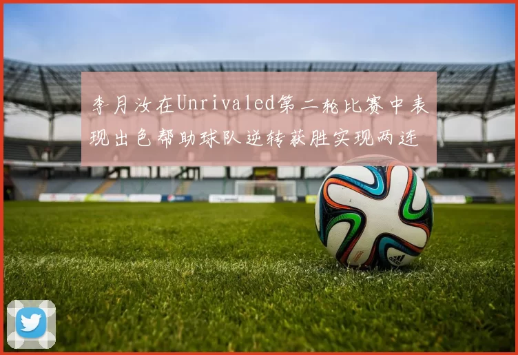 李月汝在Unrivaled第二轮比赛中表现出色帮助球队逆转获胜实现两连胜