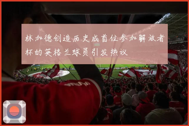 林加德创造历史成首位参加解放者杯的英格兰球员引发热议