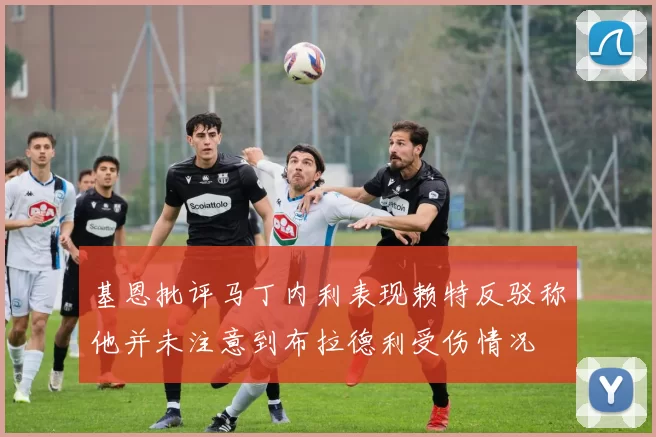 基恩批评马丁内利表现赖特反驳称他并未注意到布拉德利受伤情况