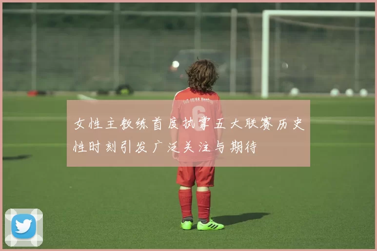 女性主教练首度执掌五大联赛历史性时刻引发广泛关注与期待