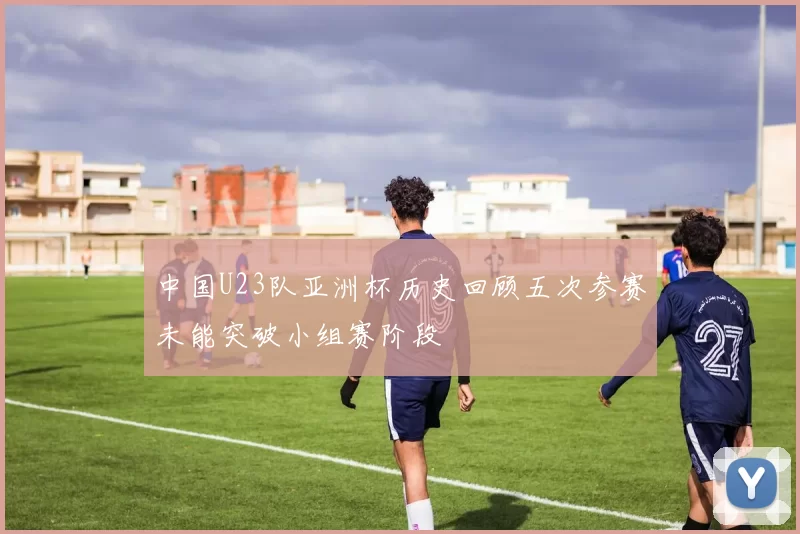 中国U23队亚洲杯历史回顾五次参赛未能突破小组赛阶段