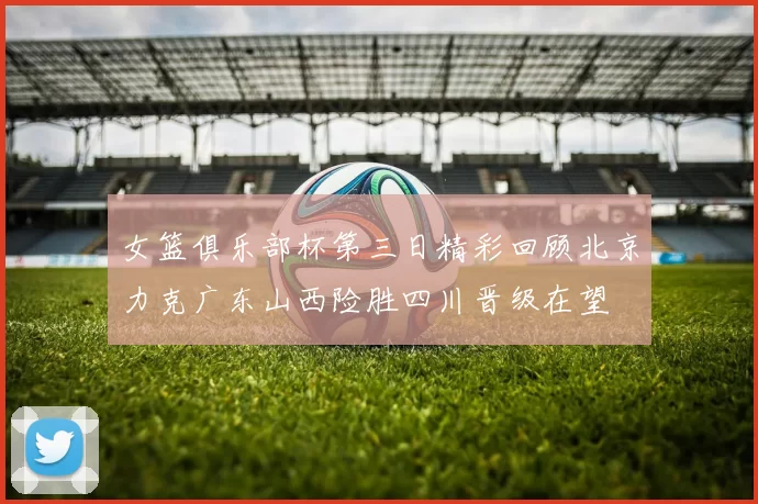 女篮俱乐部杯第三日精彩回顾北京力克广东山西险胜四川晋级在望