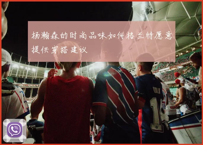 杨瀚森的时尚品味如何格兰特愿意提供穿搭建议