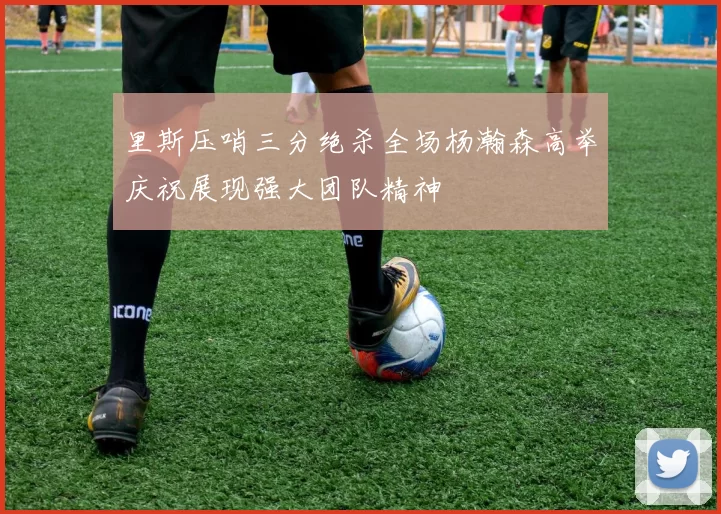 里斯压哨三分绝杀全场杨瀚森高举庆祝展现强大团队精神