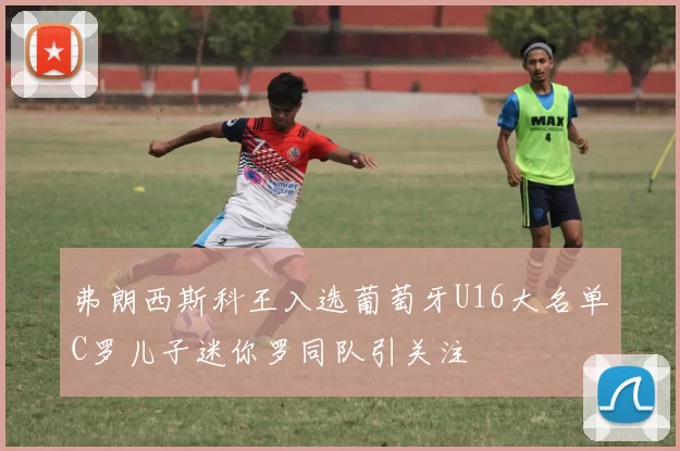 弗朗西斯科王入选葡萄牙U16大名单C罗儿子迷你罗同队引关注