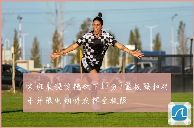 文班表现惊艳砍下17分7篮板隔扣对手并限制切特发挥至极限