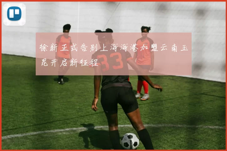 徐新正式告别上海海港加盟云南玉昆开启新征程