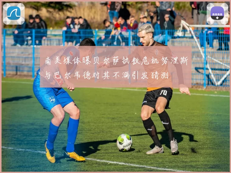 南美媒体曝贝尔萨执教危机努涅斯与巴尔韦德对其不满引发猜测