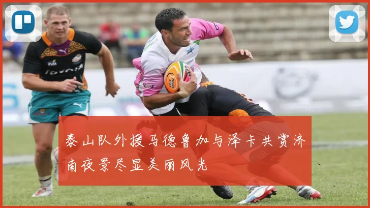 泰山队外援马德鲁加与泽卡共赏济南夜景尽显美丽风光