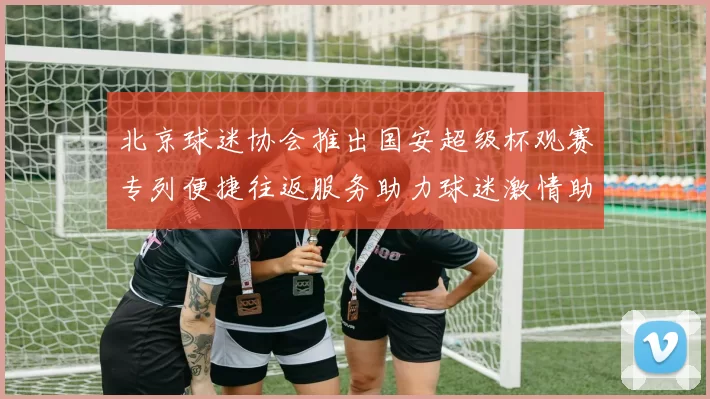 北京球迷协会推出国安超级杯观赛专列便捷往返服务助力球迷激情助阵