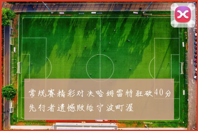 常规赛精彩对决哈姆雷特狂砍40分先行者遗憾败给宁波町渥