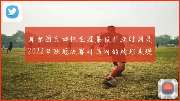 库尔图瓦回忆生涯最佳扑救时刻是2022年欧冠决赛对马内的精彩表现